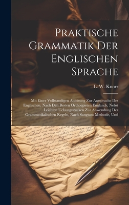 Praktische Grammatik Der Englischen Sprache: Mit Einer Vollstandigen Anleitung Zur Aussprache Des Englischen, Nach Den Besten Orthoepisten Englands, Nebst Leichten Uebungsstucken Zur Anwendung Der Grammatikalischen Regeln, Nach Sangiuns Methode, Und - Knorr, L W