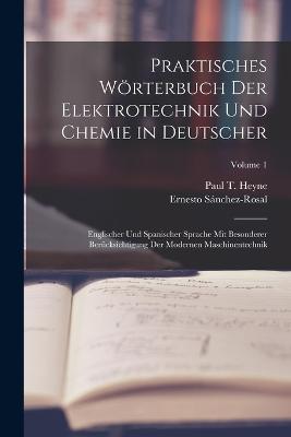 Praktisches Wrterbuch Der Elektrotechnik Und Chemie in Deutscher: Englischer Und Spanischer Sprache Mit Besonderer Bercksichtigung Der Modernen Maschinentechnik; Volume 1 - Heyne, Paul T, and Snchez-Rosal, Ernesto