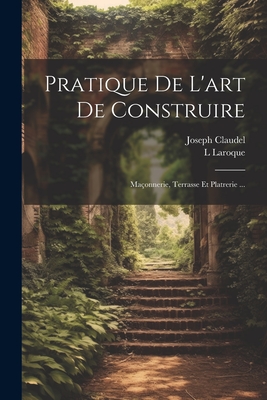 Pratique de l'Art de Construire: Ma?onnerie, Terrasse Et Platrerie ... - Claudel, Joseph, and Laroque, L