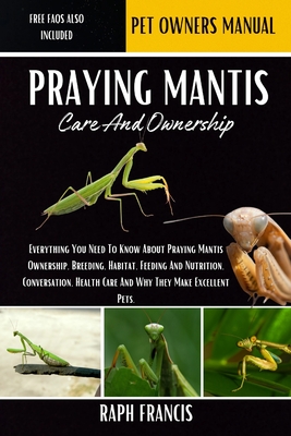 Praying Mantis Care and Ownership: Everything You Need To Know About Praying Mantis Ownership, Breeding, Habitat, Feeding And Nutrition, Conversation, Health Care And Why They Make Excellent Pets - Francis, Raph