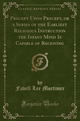 Precept Upon Precept, or a Series of the Earliest Religious Instruction the Infant Mind Is Capable of Receiving (Classic Reprint) - Mortimer, Favell Lee