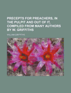 Precepts for Preachers, in the Pulpit and Out of It, Compiled from Many Authors by W. Griffiths