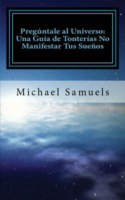 Preguntale Al Universo: Una Guia de Tonterias No Manifestar Tus Suenos (Spanish Edition) - Samuels, Michael