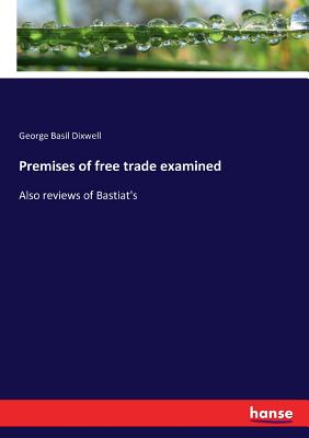 Premises of free trade examined: Also reviews of Bastiat's - Dixwell, George Basil