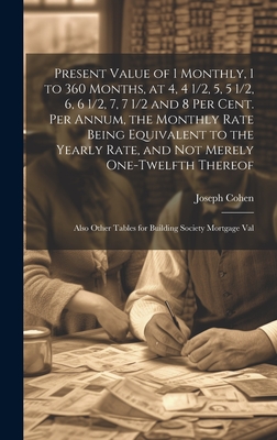 Present Value of 1 Monthly, 1 to 360 Months, at 4, 4 1/2, 5, 5 1/2, 6, 6 1/2, 7, 7 1/2 and 8 Per Cent. Per Annum, the Monthly Rate Being Equivalent to the Yearly Rate, and Not Merely One-Twelfth Thereof: Also Other Tables for Building Society Mortgage Val - Cohen, Joseph