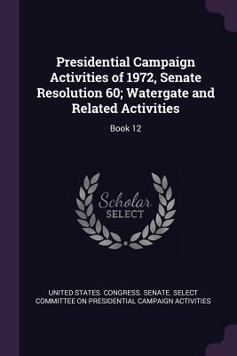 Presidential Campaign Activities of 1972, Senate Resolution 60; Watergate and Related Activities: Book 12 - United States Congress Senate Select (Creator)