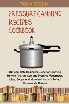 Pressure Canning Recipes Cookbook: The Complete Beginners Guide for Learning How to Pressure Can and Preserve Vegetables, Meat, Soups, and More in a Jar with Tested Homemade Recipes - Begum, Fiona