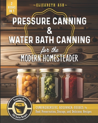 Pressure Canning & Water Bath Canning for the Modern Homesteader (2 Books in 1): Comprehensive Beginner Guides to Food Preservation, Storage, and Delicious Recipes - Featuring Over 100 Starter - Ash, Elizabeth