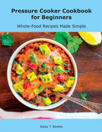 Pressure Cooker Cookbook for Beginners: Whole-Food Recipes Made Simple