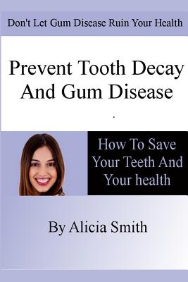 Prevent Tooth Decay and Gum Disease - How To Save Your Teeth And Your Health - Smith, Alicia