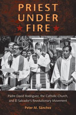 Priest Under Fire: Padre David Rodrguez, the Catholic Church, and El Salvador's Revolutionary Movement - Snchez, Peter M