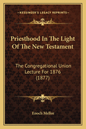 Priesthood in the Light of the New Testament the Congregational Union Lecture for 1876