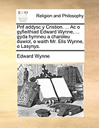 Prif Addysc y Cristion. ... AC O Gyfieithiad Edward Wynne, ... Gyda Hymneu a Charoleu Duwiol, O Waith Mr. Elis Wynne, O Lasynys.