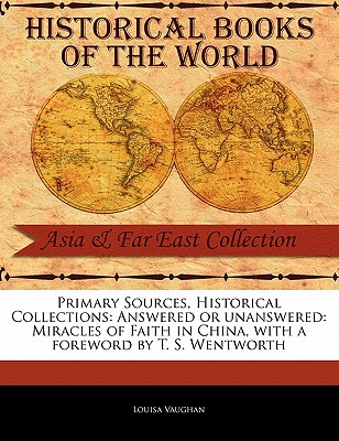 Primary Sources, Historical Collections: Answered or Unanswered: Miracles of Faith in China, with a Foreword by T. S. Wentworth - Vaughan, Louisa, and Wentworth, T S (Foreword by)