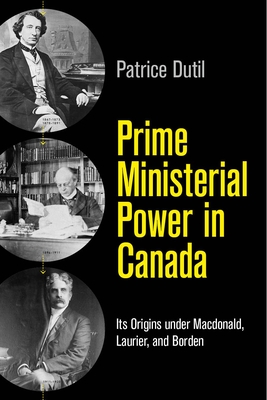 Prime Ministerial Power in Canada: Its Origins under Macdonald, Laurier, and Borden - Dutil, Patrice