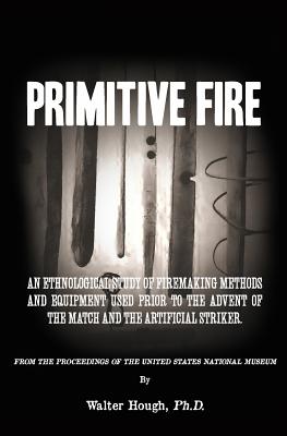 Primitive Fire: An ethnological study of firemaking methods and equipment used prior to the advent of the match and the artificial striker - Hough, Walter