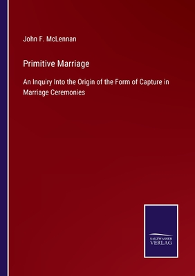 Primitive Marriage: An Inquiry Into the Origin of the Form of Capture in Marriage Ceremonies - McLennan, John F