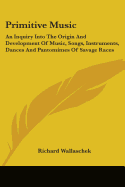 Primitive Music: An Inquiry Into The Origin And Development Of Music, Songs, Instruments, Dances And Pantomimes Of Savage Races