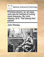 Primitive Physic: Or, an Easy and Natural Method of Curing Most Diseases. by John Wesley, M.A. the Twenty-First Edition.