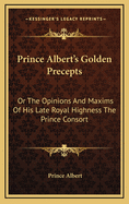 Prince Albert's Golden Precepts: Or the Opinions and Maxims of His Late Royal Highness the Prince Consort