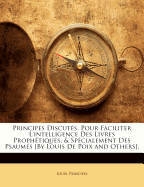 Principes Discutes, Pour Faciliter L'Intelligence Des Livres Prophetiques, & Specialement Des Psaumes [By Louis de Poix and Others].