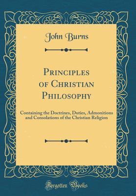 Principles of Christian Philosophy: Containing the Doctrines, Duties, Admonitions and Consolations of the Christian Religion (Classic Reprint) - Burns, John