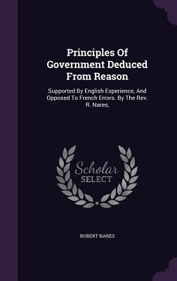 Principles Of Government Deduced From Reason: Supported By English Experience, And Opposed To French Errors. By The Rev. R. Nares, - Nares, Robert