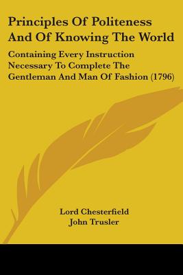 Principles Of Politeness And Of Knowing The World: Containing Every Instruction Necessary To Complete The Gentleman And Man Of Fashion (1796) - Chesterfield, Lord, and Trusler, John