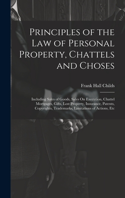Principles of the Law of Personal Property, Chattels and Choses: Including Sales of Goods, Sales On Execution, Chattel Mortgages, Gifts, Lost Property, Insurance, Patents, Copyrights, Trademarks, Limitations of Actions, Etc - Childs, Frank Hall