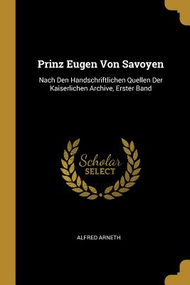 Prinz Eugen Von Savoyen: Nach Den Handschriftlichen Quellen Der Kaiserlichen Archive, Erster Band - Arneth, Alfred