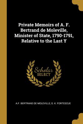 Private Memoirs of A. F. Bertrand de Moleville, Minister of State, 1790-1791, Relative to the Last Y - De Moleville, A F Bertrand, and Fortescue, G K