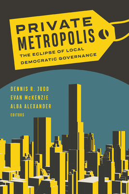 Private Metropolis: The Eclipse of Local Democratic Governance Volume 32 - Judd, Dennis R (Editor), and McKenzie, Evan (Editor), and Alexander, Alba (Editor)