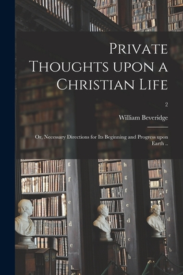 Private Thoughts Upon a Christian Life; or, Necessary Directions for Its Beginning and Progress Upon Earth ..; 2 - Beveridge, William 1637-1708