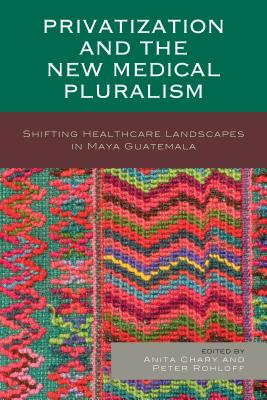 Privatization and the New Medical Pluralism: Shifting Healthcare Landscapes in Maya Guatemala - Chary, Anita (Contributions by), and Rohloff, Peter (Contributions by), and Benson, Peter (Contributions by)