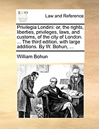 Privilegia Londini: or, the rights, liberties, privileges, laws, and customs, of the city of London. ... The third edition, with large additions. By W. Bohun, ...