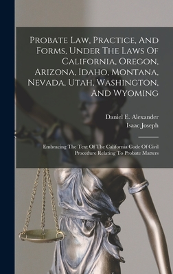 Probate Law, Practice, And Forms, Under The Laws Of California, Oregon, Arizona, Idaho, Montana, Nevada, Utah, Washington, And Wyoming: Embracing The Text Of The California Code Of Civil Procedure Relating To Probate Matters - Alexander, Daniel E, and Joseph, Isaac