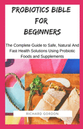 Probiotics Bible for Beginners: The Complete Guide To Safe, Natural And Fast Health Solutions Using Probiotic Foods And Supplements