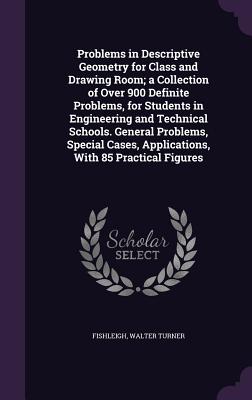 Problems in Descriptive Geometry for Class and Drawing Room; a Collection of Over 900 Definite Problems, for Students in Engineering and Technical Schools. General Problems, Special Cases, Applications, With 85 Practical Figures - Fishleigh, Walter Turner