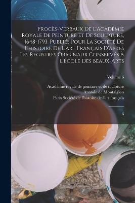 Proc?s-verbaux de l'Acad?mie royale de peinture et de sculpture, 1648-1793. Publi?s pour la Soci?t? de l'histoire de l'art fran?ais d'apr?s les registres originaux conserv?s ? l'?cole des beaux-arts: 6; Volume 6 - Acad?mie Royale de Peinture Et de Sculp (Creator), and Soci?t? de l'Histoire de l'Art Fran?a (Creator), and Montaiglon, Anatole De