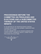 Proceedings Before the Committee on Privileges and Elections and a Subcommittee Thereof of the United States Senate, in the Matter of the Investigation of Certain Charges Against William Lorimer, a Senator from the State of Illinois (Classic Reprint)