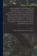 Proceedings, Conference of Farmers Institute and Short Course Workers on Permanent and Sanitary Farm Improvements, Held Under the Auspices of the Information Bureau, Universal Portland Cement Co., Chicago-Pittsburgh-Minneapolis, Hotel Sherman, Chicago...