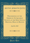 Proceedings of the American Antiquarian Society, at the Semi-Annual Meeting, Held in Boston: April 26, 1865 (Classic Reprint)