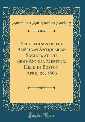 Proceedings of the American Antiquarian Society, at the Semi-Annual Meeting, Held in Boston, April 28, 1869 (Classic Reprint) - Society, American Antiquarian