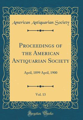 Proceedings of the American Antiquarian Society, Vol. 13: April, 1899 April, 1900 (Classic Reprint) - Society, American Antiquarian