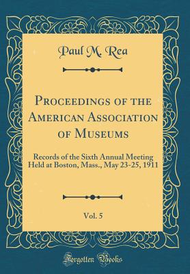 Proceedings of the American Association of Museums, Vol. 5: Records of the Sixth Annual Meeting Held at Boston, Mass., May 23-25, 1911 (Classic Reprint) - Rea, Paul M
