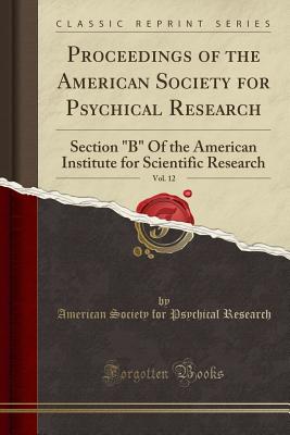 Proceedings of the American Society for Psychical Research, Vol. 12: Section B of the American Institute for Scientific Research (Classic Reprint) - Research, American Society for Psychical