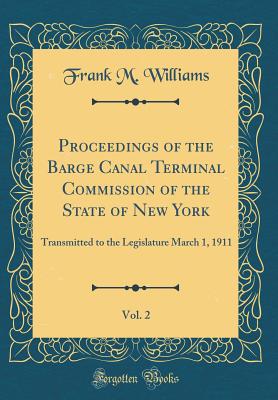 Proceedings of the Barge Canal Terminal Commission of the State of New York, Vol. 2: Transmitted to the Legislature March 1, 1911 (Classic Reprint) - Williams, Frank M