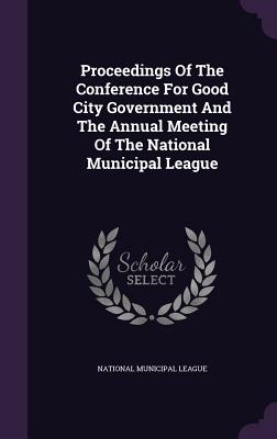 Proceedings Of The Conference For Good City Government And The Annual Meeting Of The National Municipal League - League, National Municipal