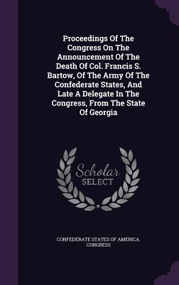 Proceedings Of The Congress On The Announcement Of The Death Of Col. Francis S. Bartow, Of The Army Of The Confederate States, And Late A Delegate In The Congress, From The State Of Georgia - Confederate States of America Congress (Creator)