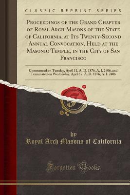 Proceedings of the Grand Chapter of Royal Arch Masons of the State of California, at Its Twenty-Second Annual Convocation, Held at the Masonic Temple, in the City of San Francisco: Commenced on Tuesday, April 11, A. D. 1876, A. I. 2406, and Terminated on - California, Royal Arch Masons of